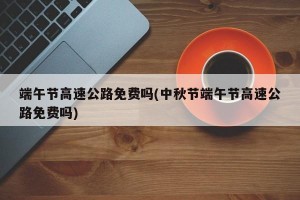 端午节高速公路免费吗(中秋节端午节高速公路免费吗)