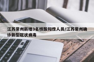 江苏常州新增3名核酸阳性人员/江苏常州确诊新型冠状病毒