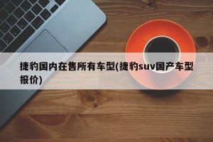 捷豹国内在售所有车型(捷豹suv国产车型报价)
