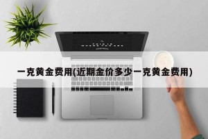 一克黄金费用(近期金价多少一克黄金费用)
