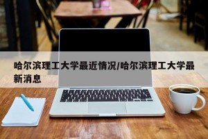 哈尔滨理工大学最近情况/哈尔滨理工大学最新消息