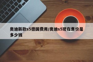 奥迪新款s5德国费用/奥迪s5现在售价是多少钱