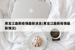 黑龙江最新疫情最新消息(黑龙江最新疫情最新情况)