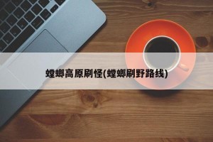 螳螂高原刷怪(螳螂刷野路线)