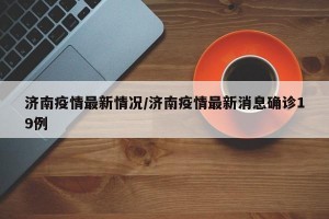 济南疫情最新情况/济南疫情最新消息确诊19例