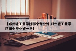 【郑州轻工业学院哪个专业好,郑州轻工业学院哪个专业好一点】