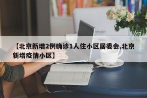 【北京新增2例确诊1人住小区居委会,北京新增疫情小区】