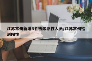 江苏常州新增3名核酸阳性人员/江苏常州检测阳性