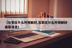 【石家庄什么时候解封,石家庄什么时候解封最新消息】