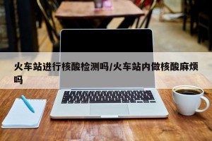 火车站进行核酸检测吗/火车站内做核酸麻烦吗