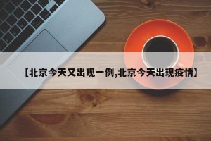 【北京今天又出现一例,北京今天出现疫情】