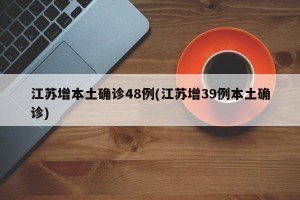 江苏增本土确诊48例(江苏增39例本土确诊)