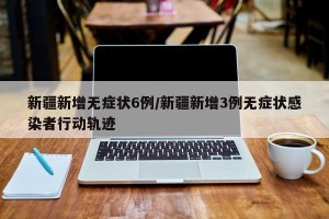 新疆新增无症状6例/新疆新增3例无症状感染者行动轨迹