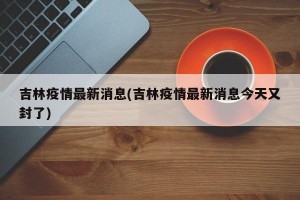 吉林疫情最新消息(吉林疫情最新消息今天又封了)