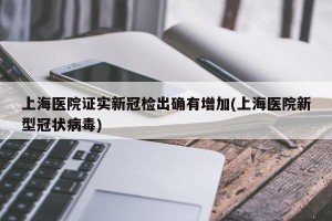 上海医院证实新冠检出确有增加(上海医院新型冠状病毒)