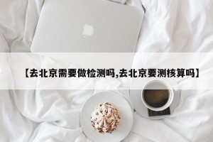 【去北京需要做检测吗,去北京要测核算吗】
