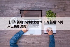 【广东新增15例本土确诊,广东新增15例本土确诊病例】