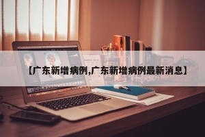 【广东新增病例,广东新增病例最新消息】