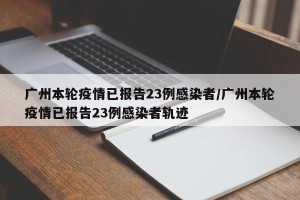 广州本轮疫情已报告23例感染者/广州本轮疫情已报告23例感染者轨迹