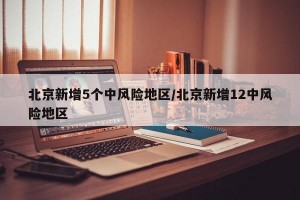 北京新增5个中风险地区/北京新增12中风险地区