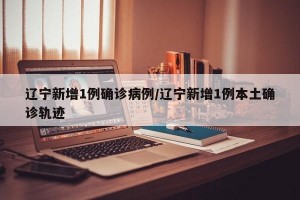 辽宁新增1例确诊病例/辽宁新增1例本土确诊轨迹