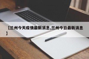 【兰州今天疫情最新消息,兰州今日最新消息】