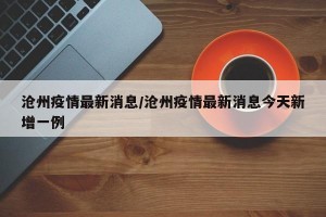 沧州疫情最新消息/沧州疫情最新消息今天新增一例