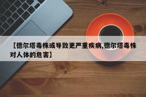 【德尔塔毒株或导致更严重疾病,德尔塔毒株对人体的危害】