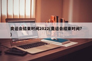 奥运会结束时间2022(奥运会结束时间?)