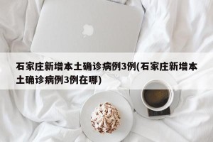 石家庄新增本土确诊病例3例(石家庄新增本土确诊病例3例在哪)