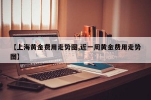 【上海黄金费用走势图,近一周黄金费用走势图】