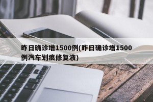 昨日确诊增1500例(昨日确诊增1500例汽车划痕修复液)