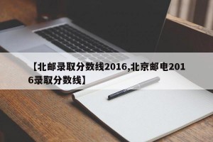 【北邮录取分数线2016,北京邮电2016录取分数线】