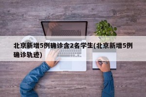 北京新增5例确诊含2名学生(北京新增5例确诊轨迹)