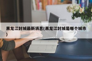 黑龙江封城最新消息(黑龙江封城是哪个城市)