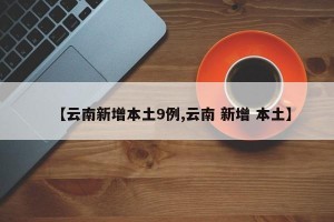 【云南新增本土9例,云南 新增 本土】