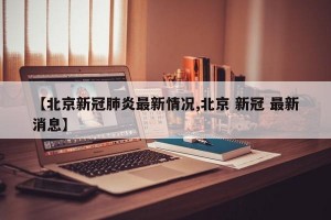 【北京新冠肺炎最新情况,北京 新冠 最新消息】
