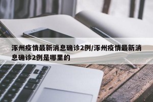 涿州疫情最新消息确诊2例/涿州疫情最新消息确诊2例是哪里的