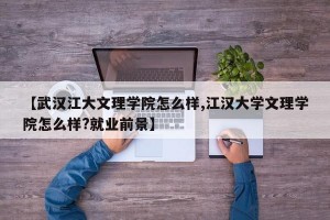 【武汉江大文理学院怎么样,江汉大学文理学院怎么样?就业前景】