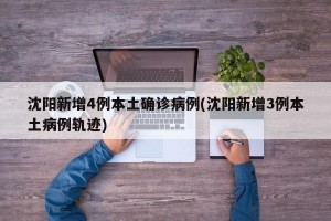 沈阳新增4例本土确诊病例(沈阳新增3例本土病例轨迹)