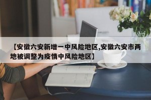 【安徽六安新增一中风险地区,安徽六安市两地被调整为疫情中风险地区】
