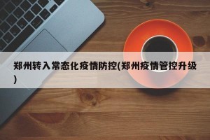 郑州转入常态化疫情防控(郑州疫情管控升级)