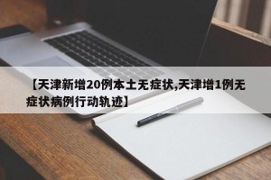 【天津新增20例本土无症状,天津增1例无症状病例行动轨迹】