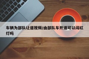 车辆为部队让道视频/由部队车开道可以闯红灯吗
