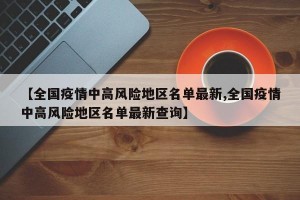 【全国疫情中高风险地区名单最新,全国疫情中高风险地区名单最新查询】