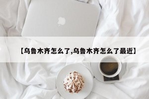 【乌鲁木齐怎么了,乌鲁木齐怎么了最近】