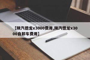 【陕汽德龙x3000费用,陕汽德龙x3000自卸车费用】