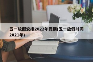 五一放假安排2022年假期(五一放假时间2021年)