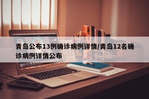 青岛公布13例确诊病例详情/青岛12名确诊病例详情公布