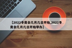 【2022冬奥会几月几日开始,2022冬奥会几月几日开始举办】